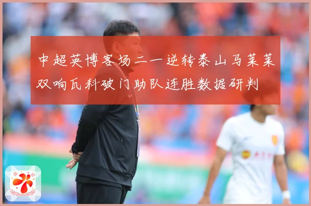 中超英博客场二一逆转泰山马莱莱双响瓦科破门助队连胜数据研判